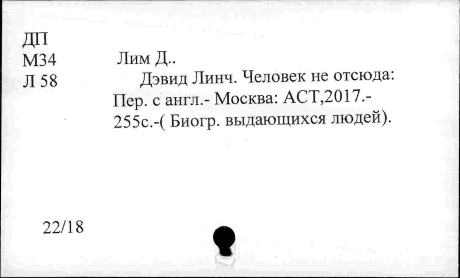 ﻿ДП
М34
Л 58
Лим Д..
Дэвид Линч. Человек не отсюда: Пер. с англ,- Москва: АСТ,2017.-255с.-( Биогр. выдающихся людей).
22/18